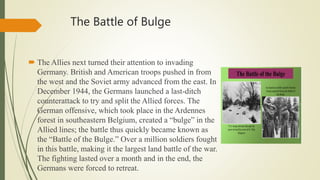 The Battle of Bulge
 The Allies next turned their attention to invading
Germany. British and American troops pushed in from
the west and the Soviet army advanced from the east. In
December 1944, the Germans launched a last-ditch
counterattack to try and split the Allied forces. The
German offensive, which took place in the Ardennes
forest in southeastern Belgium, created a “bulge” in the
Allied lines; the battle thus quickly became known as
the “Battle of the Bulge.” Over a million soldiers fought
in this battle, making it the largest land battle of the war.
The fighting lasted over a month and in the end, the
Germans were forced to retreat.
 