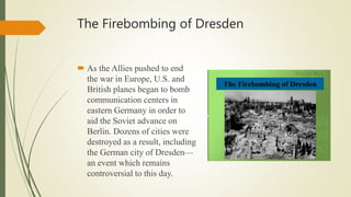 The Firebombing of Dresden
 As the Allies pushed to end
the war in Europe, U.S. and
British planes began to bomb
communication centers in
eastern Germany in order to
aid the Soviet advance on
Berlin. Dozens of cities were
destroyed as a result, including
the German city of Dresden—
an event which remains
controversial to this day.
 