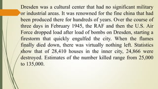 Dresden was a cultural center that had no significant military
or industrial areas. It was renowned for the fine china that had
been produced there for hundreds of years. Over the course of
three days in February 1945, the RAF and then the U.S. Air
Force dropped load after load of bombs on Dresden, starting a
firestorm that quickly engulfed the city. When the flames
finally died down, there was virtually nothing left. Statistics
show that of 28,410 houses in the inner city, 24,866 were
destroyed. Estimates of the number killed range from 25,000
to 135,000.
 