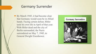 Germany Surrender
 By March 1945, it had become clear
that Germany would soon be in Allied
hands. Facing certain defeat, Hitler
took his own life in April of that year.
With Hitler dead and the city of
Berlin surrounded, the Nazis
surrendered on May 7, 1945, to
General Dwight Eisenhower.
 