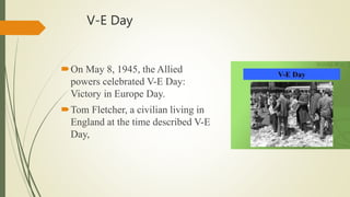 V-E Day
On May 8, 1945, the Allied
powers celebrated V-E Day:
Victory in Europe Day.
Tom Fletcher, a civilian living in
England at the time described V-E
Day,
 