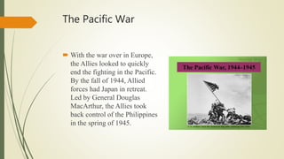 The Pacific War
 With the war over in Europe,
the Allies looked to quickly
end the fighting in the Pacific.
By the fall of 1944, Allied
forces had Japan in retreat.
Led by General Douglas
MacArthur, the Allies took
back control of the Philippines
in the spring of 1945.
 