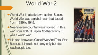 World War 2
World War II, also known asthe Second
World War, wasaglobal war that lasted
from 1939 to1945.
Nearly every country wasinvolved in this
war from USAtill Japan.So that’s why it
wasaworldwar.
It is also known as Global WarAnd Total War
Because it include not army only but also
local people too.
 