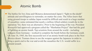 Atomic Bomb
 The battles for Iwo Jima and Okinawa demonstrated Japan’s “fight-to-the-death”
attitude and unwillingness to surrender, no matter the costs. The Allies knew that
using ground troops to subdue Japan would be difficult and result in a huge number
of casualties: some estimated that nearly a million Allied soldiers would die in the
operation. Yet, there was an alternative. Prior to the beginning of the war, President
Roosevelt had approved a program called the “Manhattan Project” that had the goal
of building an atomic bomb. Top scientists from around the world—including
refugees from Germany—worked to complete the bomb before the Germans could.
On June 16, 1945, the first successful test of an atomic bomb took place in the New
Mexico desert. Truman chose to use the weapon against the Japanese in order to
bring a quick end to the war and avoid the casualties the U.S. would suffer in a
ground assault.
 