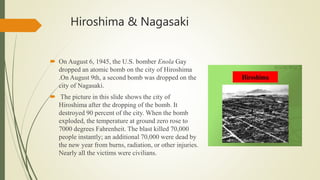 Hiroshima & Nagasaki
 On August 6, 1945, the U.S. bomber Enola Gay
dropped an atomic bomb on the city of Hiroshima
.On August 9th, a second bomb was dropped on the
city of Nagasaki.
 The picture in this slide shows the city of
Hiroshima after the dropping of the bomb. It
destroyed 90 percent of the city. When the bomb
exploded, the temperature at ground zero rose to
7000 degrees Fahrenheit. The blast killed 70,000
people instantly; an additional 70,000 were dead by
the new year from burns, radiation, or other injuries.
Nearly all the victims were civilians.
 