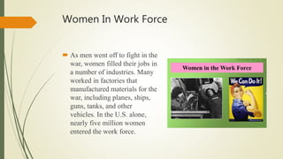 Women In Work Force
 As men went off to fight in the
war, women filled their jobs in
a number of industries. Many
worked in factories that
manufactured materials for the
war, including planes, ships,
guns, tanks, and other
vehicles. In the U.S. alone,
nearly five million women
entered the work force.
 