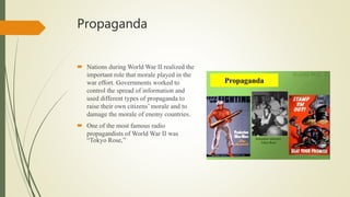 Propaganda
 Nations during World War II realized the
important role that morale played in the
war effort. Governments worked to
control the spread of information and
used different types of propaganda to
raise their own citizens’ morale and to
damage the morale of enemy countries.
 One of the most famous radio
propagandists of World War II was
“Tokyo Rose,”
 