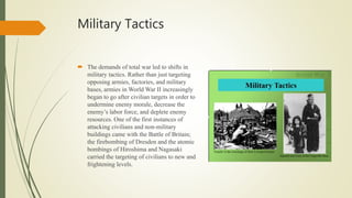 Military Tactics
 The demands of total war led to shifts in
military tactics. Rather than just targeting
opposing armies, factories, and military
bases, armies in World War II increasingly
began to go after civilian targets in order to
undermine enemy morale, decrease the
enemy’s labor force, and deplete enemy
resources. One of the first instances of
attacking civilians and non-military
buildings came with the Battle of Britain;
the firebombing of Dresden and the atomic
bombings of Hiroshima and Nagasaki
carried the targeting of civilians to new and
frightening levels.
 