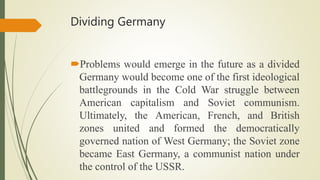 Dividing Germany
Problems would emerge in the future as a divided
Germany would become one of the first ideological
battlegrounds in the Cold War struggle between
American capitalism and Soviet communism.
Ultimately, the American, French, and British
zones united and formed the democratically
governed nation of West Germany; the Soviet zone
became East Germany, a communist nation under
the control of the USSR.
 