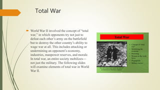 Total War
 World War II involved the concept of “total
war,” in which opponents try not just to
defeat each other’s army on the battlefield
but to destroy the other country’s ability to
wage war at all. This includes attacking or
undermining an opponent’s economy,
industries, manpower reserves, and morale.
In total war, an entire society mobilizes—
not just the military. The following slides
will examine elements of total war in World
War II.
 