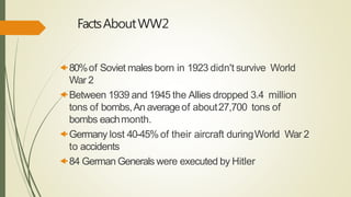 FactsAboutWW2
80%of Soviet males born in 1923 didn't survive World
War 2
Between 1939 and 1945 the Allies dropped 3.4 million
tons of bombs,An averageof about27,700 tons of
bombs eachmonth.
Germany lost 40-45% of their aircraft duringWorld War 2
to accidents
84 German Generals were executed by Hitler
 