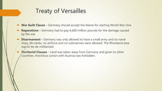 Treaty of Versailles
 War Guilt Clause – Germany should accept the blame for starting World War One
 Reparations – Germany had to pay 6,600 million pounds for the damage caused
by the war
 Disarmament – Germany was only allowed to have a small army and six naval
ships. No tanks, no airforce and no submarines were allowed. The Rhineland area
was to be de-militarised.
 Territorial Clauses – Land was taken away from Germany and given to other
countries. Anschluss (union with Austria) was forbidden.
 
