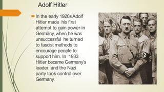Adolf Hitler
In the early 1920sAdolf
Hitler made his first
attempt to gain power in
Germany, when he was
unsuccessful he turned
to fascist methods to
encourage people to
support him. In 1933
Hitler became Germany’s
leader and the Nazi
party took control over
Germany.
 