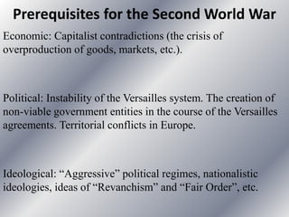 Prerequisites for the Second World War
Economic: Capitalist contradictions (the crisis of
overproduction of goods, markets, etc.).
Political: Instability of the Versailles system. The creation of
non-viable government entities in the course of the Versailles
agreements. Territorial conflicts in Europe.
Ideological: “Aggressive” political regimes, nationalistic
ideologies, ideas of “Revanchism” and “Fair Order”, etc.
 