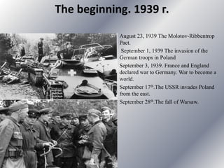 The beginning. 1939 г.
August 23, 1939 The Molotov-Ribbentrop
Pact.
September 1, 1939 The invasion of the
German troops in Poland
September 3, 1939. France and England
declared war to Germany. War to become a
world.
September 17th.The USSR invades Poland
from the east.
September 28th.The fall of Warsaw.
 