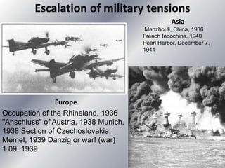 Escalation of military tensions
Europe
Occupation of the Rhineland, 1936
"Anschluss" of Austria, 1938 Munich,
1938 Section of Czechoslovakia,
Memel, 1939 Danzig or war! (war)
1.09. 1939
Asia
Manzhouli, China, 1936
French Indochina, 1940
Pearl Harbor, December 7,
1941
 