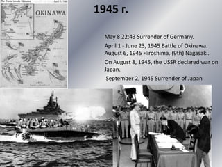1945 г.
May 8 22:43 Surrender of Germany.
April 1 - June 23, 1945 Battle of Okinawa.
August 6, 1945 Hiroshima. (9th) Nagasaki.
On August 8, 1945, the USSR declared war on
Japan.
September 2, 1945 Surrender of Japan
 