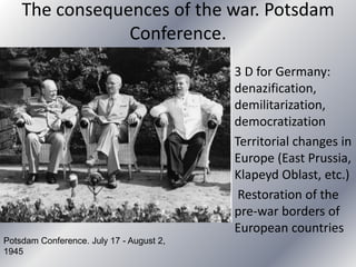The consequences of the war. Potsdam
Conference.
3 D for Germany:
denazification,
demilitarization,
democratization
Territorial changes in
Europe (East Prussia,
Klapeyd Oblast, etc.)
Restoration of the
pre-war borders of
European countries
Potsdam Conference. July 17 - August 2,
1945
 