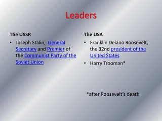 The USSR The USA
• Joseph Stalin, General
Secretary and Premier of
the Communist Party of the
Soviet Union
• Franklin Delano Roosevelt,
the 32nd president of the
United States
• Harry Trooman*
*after Roosevelt’s death
Leaders
 