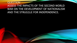 QUESTION
ASSESS THE IMPACTS OF THE SECOND WORLD
WAR ON THE DEVELOPMENT OF NATIONALISM
AND THE STRUGGLE FOR INDEPENDENCE.
 