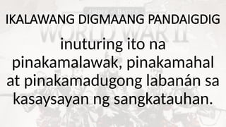 IKALAWANG DIGMAANG PANDAIGDIG
inuturing ito na
pinakamalawak, pinakamahal
at pinakamadugong labanán sa
kasaysayan ng sangkatauhan.
 