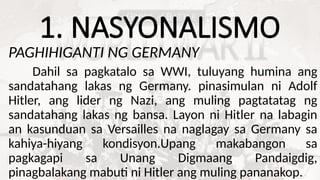 1. NASYONALISMO
PAGHIHIGANTI NG GERMANY
Dahil sa pagkatalo sa WWI, tuluyang humina ang
sandatahang lakas ng Germany. pinasimulan ni Adolf
Hitler, ang lider ng Nazi, ang muling pagtatatag ng
sandatahang lakas ng bansa. Layon ni Hitler na labagin
an kasunduan sa Versailles na naglagay sa Germany sa
kahiya-hiyang kondisyon.Upang makabangon sa
pagkagapi sa Unang Digmaang Pandaigdig,
pinagbalakang mabuti ni Hitler ang muling pananakop.
 