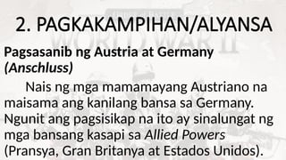 2. PAGKAKAMPIHAN/ALYANSA
Pagsasanib ng Austria at Germany
(Anschluss)
Nais ng mga mamamayang Austriano na
maisama ang kanilang bansa sa Germany.
Ngunit ang pagsisikap na ito ay sinalungat ng
mga bansang kasapi sa Allied Powers
(Pransya, Gran Britanya at Estados Unidos).
 
