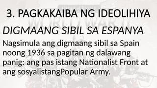 3. PAGKAKAIBA NG IDEOLIHIYA
DIGMAANG SIBIL SA ESPANYA
Nagsimula ang digmaang sibil sa Spain
noong 1936 sa pagitan ng dalawang
panig: ang pas istang Nationalist Front at
ang sosyalistangPopular Army.
 