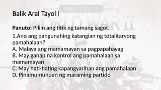 Balik Aral Tayo!!
Panuto: Piliin ang titik ng tamang sagot.
1.Ano ang pangunahing katangian ng totalitaryong
pamahalaan?
A. Malaya ang mamamayan sa pagpapahayag
B. May ganap na kontrol ang pamahalaan sa
mamamayan
C. May hati-hating kapangyarihan ang pamahalaan
D. Pinamumunuan ng maraming partido
 
