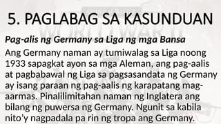 5. PAGLABAG SA KASUNDUAN
Pag-alis ng Germany sa Liga ng mga Bansa
Ang Germany naman ay tumiwalag sa Liga noong
1933 sapagkat ayon sa mga Aleman, ang pag-aalis
at pagbabawal ng Liga sa pagsasandata ng Germany
ay isang paraan ng pag-aalis ng karapatang mag-
aarmas. Pinalilimitahan naman ng Inglatera ang
bilang ng puwersa ng Germany. Ngunit sa kabila
nito’y nagpadala pa rin ng tropa ang Germany.
 