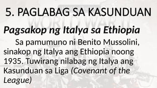 5. PAGLABAG SA KASUNDUAN
Pagsakop ng Italya sa Ethiopia
Sa pamumuno ni Benito Mussolini,
sinakop ng Italya ang Ethiopia noong
1935. Tuwirang nilabag ng Italya ang
Kasunduan sa Liga (Covenant of the
League)
 