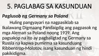 5. PAGLABAG SA KASUNDUAN
Paglusob ng Germany sa Poland
Huling pangyayari na nagpasiklab sa
Ikalawang Digmaang Pandaigdig ang pagpasok ng
mga Aleman sa Poland noong 1939. Ang
pagsakop na ito ay pagbaligtad ng Germany sa
Russia na kapwa pumirma sa kasunduang
Ribbentrop-Molotov, isang kasunduan ng hindi
pakikidigma.
 