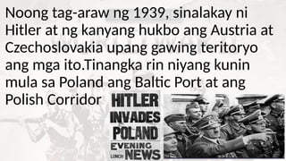 Noong tag-araw ng 1939, sinalakay ni
Hitler at ng kanyang hukbo ang Austria at
Czechoslovakia upang gawing teritoryo
ang mga ito.Tinangka rin niyang kunin
mula sa Poland ang Baltic Port at ang
Polish Corridor
 