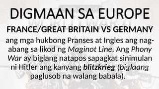 DIGMAAN SA EUROPE
FRANCE/GREAT BRITAIN VS GERMANY
ang mga hukbong Pranses at Ingles ang nag-
abang sa likod ng Maginot Line. Ang Phony
War ay biglang natapos sapagkat sinimulan
ni Hitler ang kanyang blitzkrieg (biglaang
paglusob na walang babala).
 