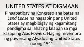 UNITED STATES AT DIGMAAN
Pinagpatibay ng Kongreso ang batas na
Lend Lease na nagsabing ang United
States ay magbibigay ng kagamitang
pandigma sa lahat ng lalaban sa mga
kasapi ng Axis Powers. Naging miyembro
ng puwersang Alyado ang United States
noong 1941
 