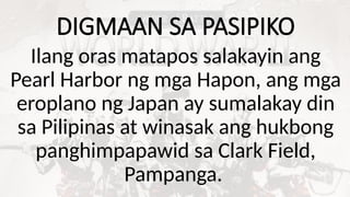DIGMAAN SA PASIPIKO
Ilang oras matapos salakayin ang
Pearl Harbor ng mga Hapon, ang mga
eroplano ng Japan ay sumalakay din
sa Pilipinas at winasak ang hukbong
panghimpapawid sa Clark Field,
Pampanga.
 