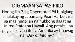 DIGMAAN SA PASIPIKO
Noong ika-7 ng Disyembre 1941, biglang
sinalakay ng Japan ang Pearl Harbor, isa
sa mga himpilan ng hukbong dagat ng
United States sa Hawaii. Ang pataksil na
pagsalakay na ito sa Amerika ay tinawag
na “Day of Infamy.”
 