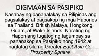 DIGMAAN SA PASIPIKO
Kasabay ng pananalakay sa Pilipinas ang
pagsalakay at pagsakop ng mga Hapones
sa Thailand, British Malaya, Hongkong,
Guam, at Wake Islands. Narating ng
Hapon ang tugatog ng tagumpay sa
pananakop sa Pasipiko nong 1942 at
nagtatag sila ng Greater East Asia Co-
Prosperity Sphere
 