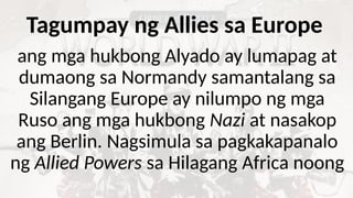 Tagumpay ng Allies sa Europe
ang mga hukbong Alyado ay lumapag at
dumaong sa Normandy samantalang sa
Silangang Europe ay nilumpo ng mga
Ruso ang mga hukbong Nazi at nasakop
ang Berlin. Nagsimula sa pagkakapanalo
ng Allied Powers sa Hilagang Africa noong
 