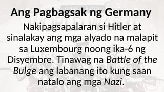 Ang Pagbagsak ng Germany
Nakipagsapalaran si Hitler at
sinalakay ang mga alyado na malapit
sa Luxembourg noong ika-6 ng
Disyembre. Tinawag na Battle of the
Bulge ang labanang ito kung saan
natalo ang mga Nazi.
 