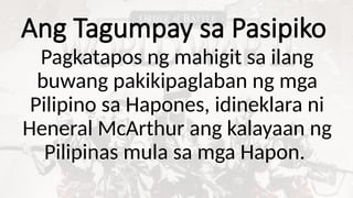 Ang Tagumpay sa Pasipiko
Pagkatapos ng mahigit sa ilang
buwang pakikipaglaban ng mga
Pilipino sa Hapones, idineklara ni
Heneral McArthur ang kalayaan ng
Pilipinas mula sa mga Hapon.
 