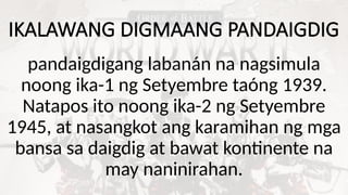 IKALAWANG DIGMAANG PANDAIGDIG
pandaigdigang labanán na nagsimula
noong ika-1 ng Setyembre taóng 1939.
Natapos ito noong ika-2 ng Setyembre
1945, at nasangkot ang karamihan ng mga
bansa sa daigdig at bawat kontinente na
may naninirahan.
 