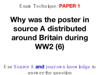 Exam Technique:  PAPER 1 Why was the poster in source A distributed around Britain during WW2 (6) Use  Source A  and  your own knowledge  to answer the question 