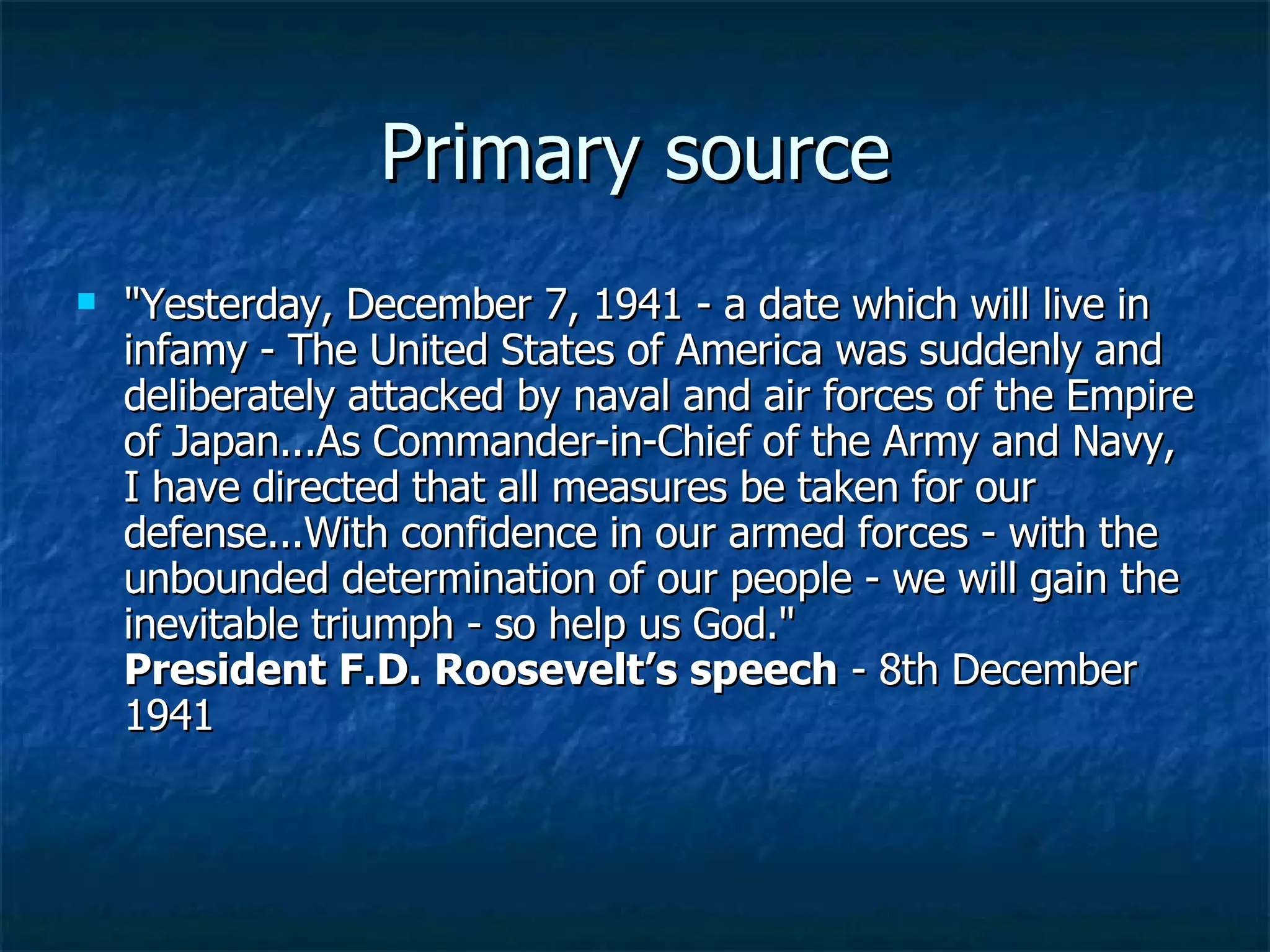 Primary source &quot;Yesterday, December 7, 1941 - a date which will live in infamy - The United States of America was suddenly and deliberately attacked by naval and air forces of the Empire of Japan...As Commander-in-Chief of the Army and Navy, I have directed that all measures be taken for our defense...With confidence in our armed forces - with the unbounded determination of our people - we will gain the inevitable triumph - so help us God.&quot; President F.D. Roosevelt’s speech  - 8th December 1941  