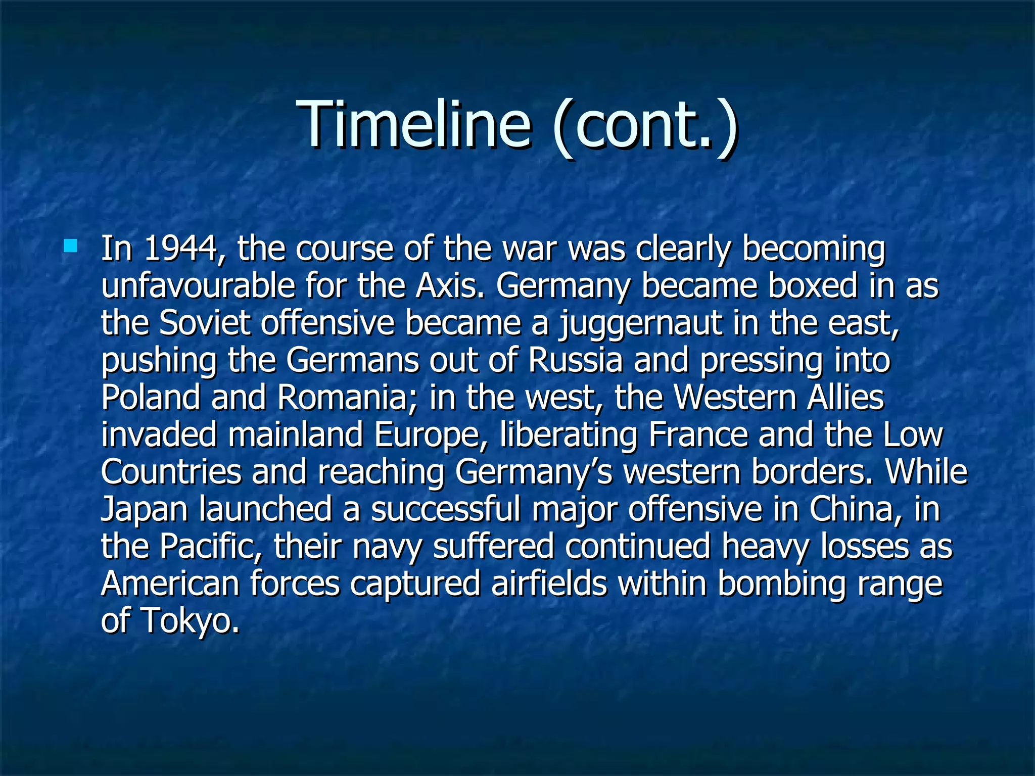 Timeline (cont.) In 1944, the course of the war was clearly becoming unfavourable for the Axis. Germany became boxed in as the Soviet offensive became a juggernaut in the east, pushing the Germans out of Russia and pressing into Poland and Romania; in the west, the Western Allies invaded mainland Europe, liberating France and the Low Countries and reaching Germany’s western borders. While Japan launched a successful major offensive in China, in the Pacific, their navy suffered continued heavy losses as American forces captured airfields within bombing range of Tokyo. 