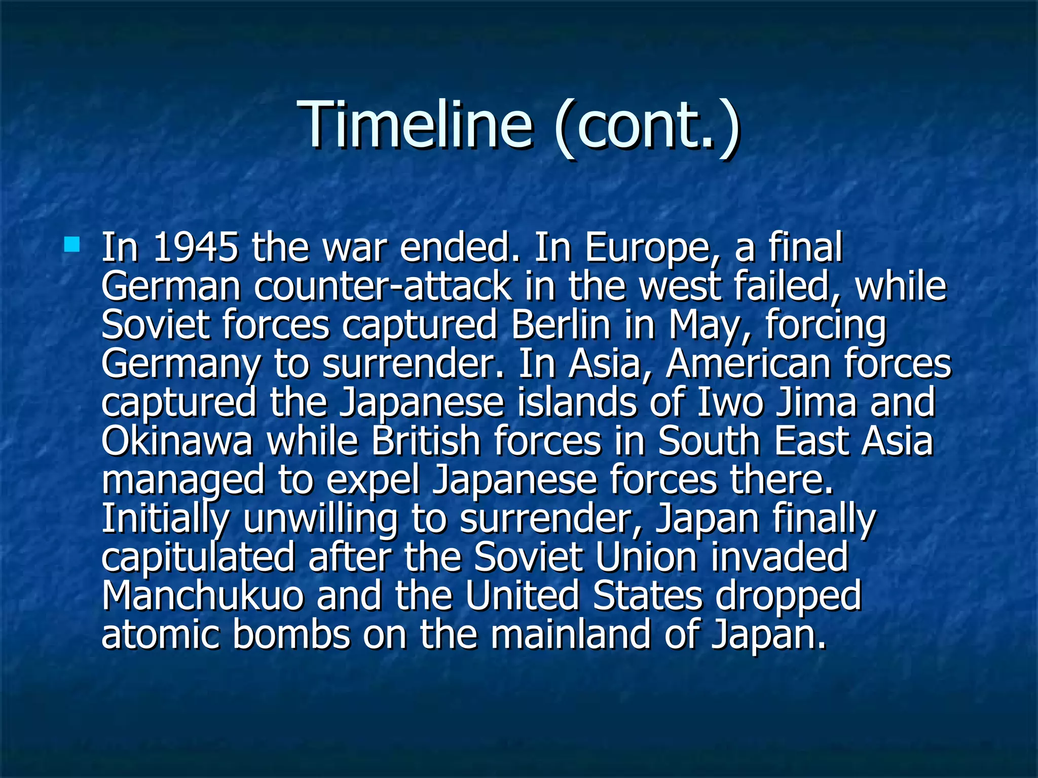 Timeline (cont.) In 1945 the war ended. In Europe, a final German counter-attack in the west failed, while Soviet forces captured Berlin in May, forcing Germany to surrender. In Asia, American forces captured the Japanese islands of Iwo Jima and Okinawa while British forces in South East Asia managed to expel Japanese forces there. Initially unwilling to surrender, Japan finally capitulated after the Soviet Union invaded Manchukuo and the United States dropped atomic bombs on the mainland of Japan. 