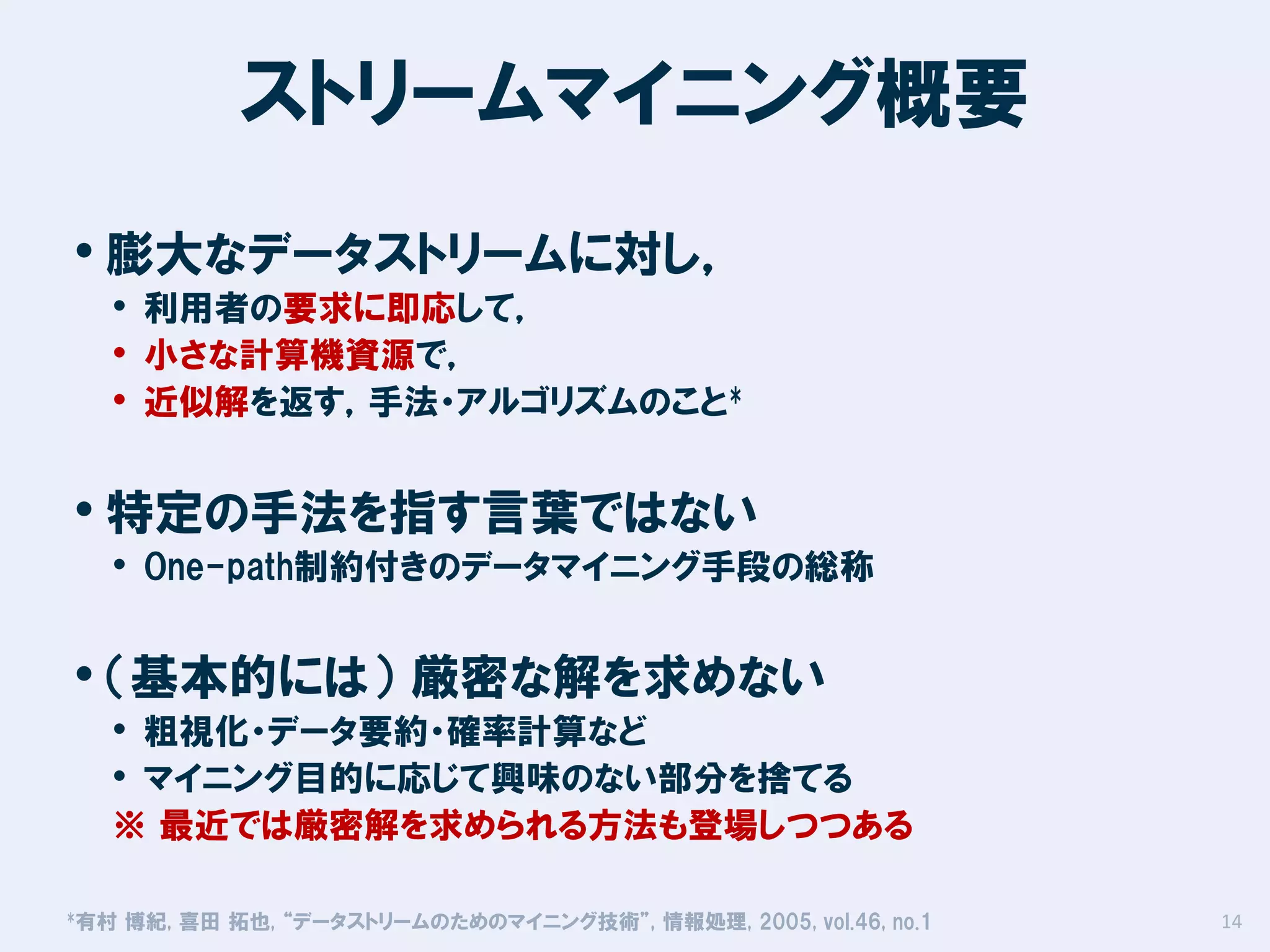 ストリームマイニング概要
• 膨大なデータストリームに対し，

• 利用者の要求に即応して，
• 小さな計算機資源で，
• 近似解を返す，手法・アルゴリズムのこと*

• 特定の手法を指す言葉ではない

• One-path制約付きのデータマイニング手段の総称

• （基本的には） 厳密な解を求めない

• 粗視化・データ要約・確率計算など
• マイニング目的に応じて興味のない部分を捨てる
※ 最近では厳密解を求められる方法も登場しつつある

*有村

博紀, 喜田 拓也, “データストリームのためのマイニング技術”, 情報処理, 2005, vol.46, no.1

14

 
