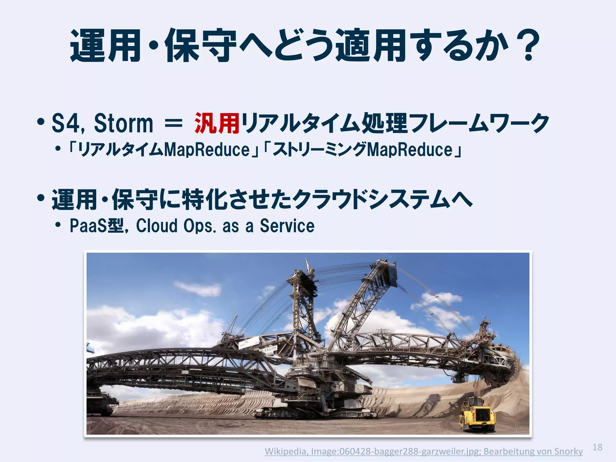 運用・保守へどう適用するか？
• S4, Storm ＝ 汎用リアルタイム処理フレームワーク
• 「リアルタイムMapReduce」 「ストリーミングMapReduce」

• 運用・保守に特化させたクラウドシステムへ
• PaaS型，Cloud Ops. as a Service

Wikipedia, Image:060428-bagger288-garzweiler.jpg; Bearbeitung von Snorky 18

 