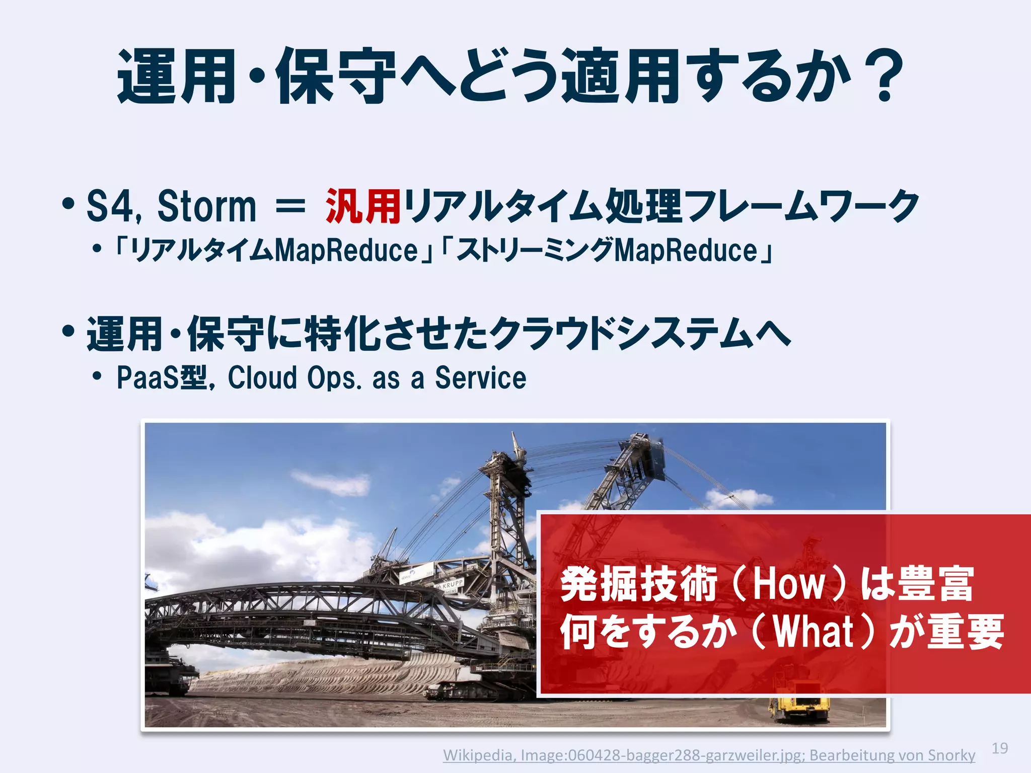 運用・保守へどう適用するか？
• S4, Storm ＝ 汎用リアルタイム処理フレームワーク
• 「リアルタイムMapReduce」 「ストリーミングMapReduce」

• 運用・保守に特化させたクラウドシステムへ
• PaaS型，Cloud Ops. as a Service

発掘技術 （How） は豊富
何をするか （What） が重要
Wikipedia, Image:060428-bagger288-garzweiler.jpg; Bearbeitung von Snorky 19

 
