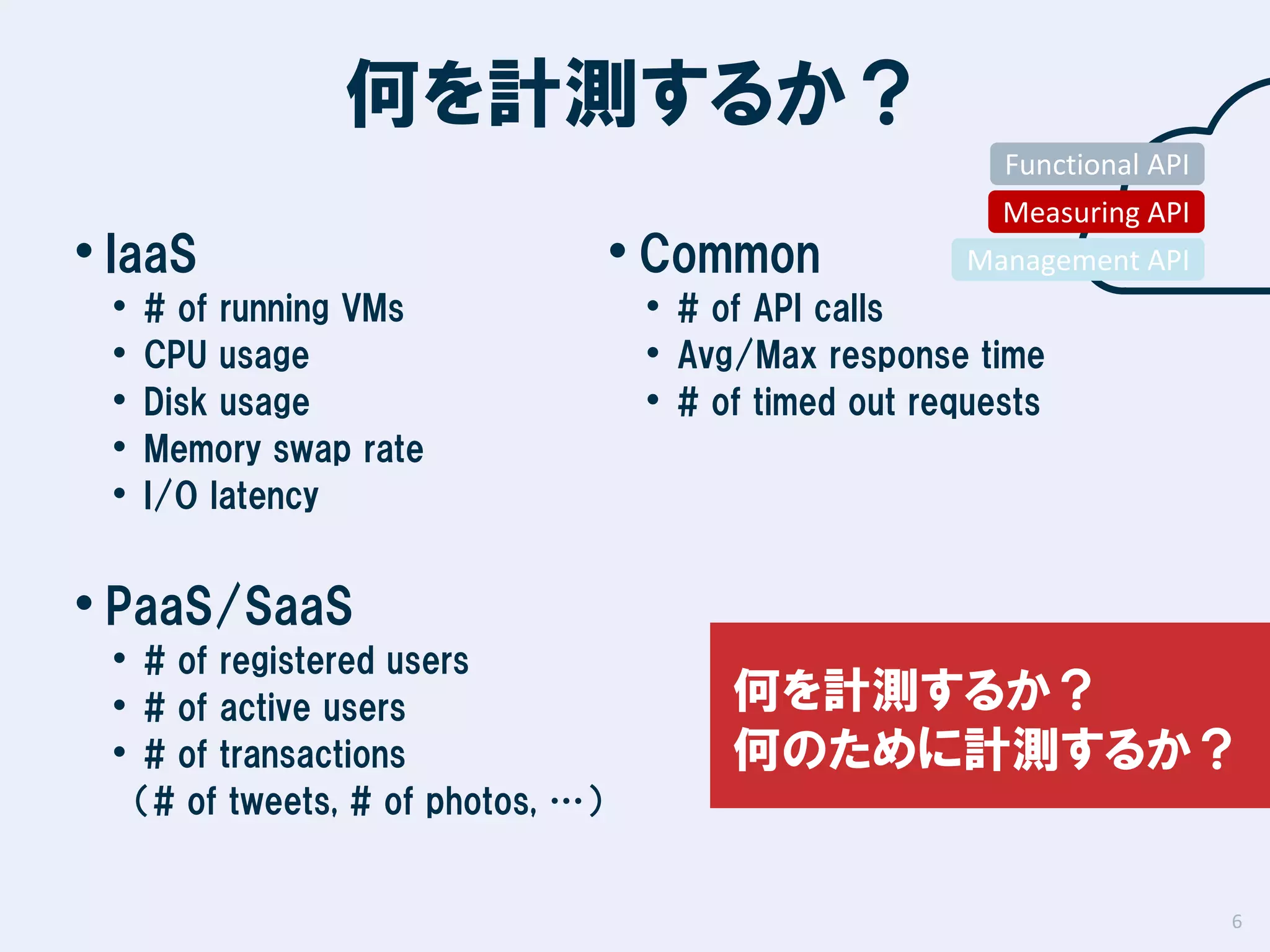 何を計測するか？
Functional API

• IaaS
•
•
•
•
•

# of running VMs
CPU usage
Disk usage
Memory swap rate
I/O latency

• Common

Measuring API
Management API

• # of API calls
• Avg/Max response time
• # of timed out requests

• PaaS/SaaS

• # of registered users
• # of active users
• # of transactions

何を計測するか？
何のために計測するか？

（# of tweets, # of photos, …）

6

 